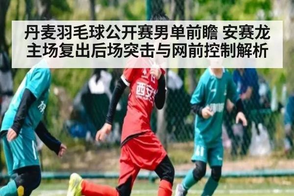 丹麦羽毛球公开赛男单前瞻 安赛龙主场复出后场突击与网前控制解析